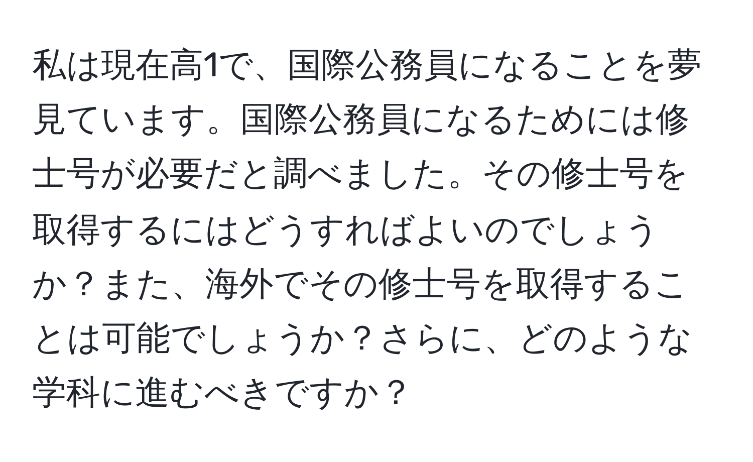 私は現在高1で、国際公務員になることを夢見ています。国際公務員になるためには修士号が必要だと調べました。その修士号を取得するにはどうすればよいのでしょうか？また、海外でその修士号を取得することは可能でしょうか？さらに、どのような学科に進むべきですか？