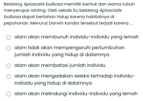 Belalang Apioscelis bulbosa memiliki bentuk dan warna tubuh
menyerupai ranting. Oleh sebab itu belalang Apioscialis
bulbosa dapat bertahan hidup karena habitatnya di
pepohonan. Menurut Darwin kondisi tersebut terjadi karena ...
alam akan membunuh individu-individu yang lemah
alam tidak akan mempengaruhi pertumbuhan
jumlah individu yang hidup di dalamnya
alam akan membatasi jumlah individu
alam akan mengadakan seleksi terhadap individu-
individu yang hidup di dalamnya
alam akan melindungi individu-individu yang lemah