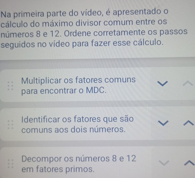 Na primeira parte do vídeo, é apresentado o 
cálculo do máximo divisor comum entre os 
números 8 e 12. Ordene corretamente os passos 
seguidos no vídeo para fazer esse cálculo. 
Multiplicar os fatores comuns 
para encontrar o MDC. 
Identificar os fatores que são 
comuns aos dois números. 
Decompor os números 8 e 12
em fatores primos.