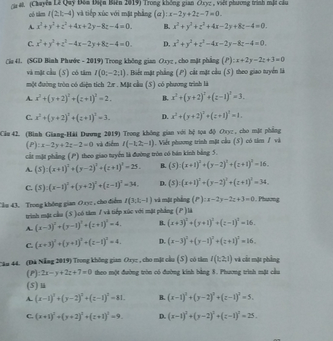 Chuyên Lê Quý Đồn Điện Biến 2019) Trong không gian Oxyz , việt phương trình mật câu
có tâm I(2;1;-4) và tiếp xúc với mặt phẳng (α): x-2y+2z-7=0.
A. x^2+y^2+z^2+4x+2y-8z-4=0. B. x^2+y^2+z^2+4x-2y+8z-4=0.
C. x^2+y^2+z^2-4x-2y+8z-4=0. D. x^2+y^2+z^2-4x-2y-8z-4=0.
Cim 4l. (SGD Bình Phước - 2019) Trong không gian Oxyz , cho mặt phẳng (P): x+2y-2z+3=0
và mặt cầu (S) có tâm I(0;-2;1). Biết mặt phẳng (P) cắt mặt cầu (S) theo giao tuyển là
một đường tròn có diện tích 2π . Mặt cầu (S) có phương trình là
A. x^2+(y+2)^2+(z+1)^2=2. B. x^2+(y+2)^2+(z-1)^2=3.
C. x^2+(y+2)^2+(z+1)^2=3. D. x^2+(y+2)^2+(z+1)^2=1.
Ciu 42. (Bình Giang-Hải Dương 2019) Trong không gian với hhat ? tọa độ Oxyz , cho mặt phẳng
(P): x-2y+2z-2=0 và điểm I(-1;2;-1). Viết phương trình mặt cầu (S) có tâm / và
cắt mặt phẳng (P) theo giao tuyến là đường tròn có bán kính bằng 5.
A. (S):(x+1)^2+(y-2)^2+(z+1)^2=25. B. (S):(x+1)^2+(y-2)^2+(z+1)^2=16.
C. (S):(x-1)^2+(y+2)^2+(z-1)^2=34. D. (S):(x+1)^2+(y-2)^2+(z+1)^2=34.
Cầu 43. Trong không gian Oxyz , cho điểm I(3;1;-1) và mặt phẳng (P ): x-2y-2z+3=0. Phương
trình mặt cầu (S )có tâm / và tiếp xúc với mặt phẳng (P )là
A. (x-3)^2+(y-1)^2+(z+1)^2=4. B. (x+3)^2+(y+1)^2+(z-1)^2=16.
C. (x+3)^2+(y+1)^2+(z-1)^2=4. D. (x-3)^2+(y-1)^2+(z+1)^2=16.
Câu 44. (Đã Nẵng 2019) Trong không gian Oxyz , cho mặt cầu (S) có tâm I(1;2;1) và cắt mặt phẳng
(P) 2x-y+2z+7=0 theo một đường tròn có đường kính bằng 8. Phương trình mặt cầu
(5) l
A (x-1)^2+(y-2)^2+(z-1)^2=81. B. (x-1)^2+(y-2)^2+(z-1)^2=5.
C (x+1)^2+(y+2)^2+(z+1)^2=9. D. (x-1)^2+(y-2)^2+(z-1)^2=25.