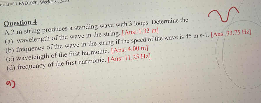 orial #11 FAD1020, Week#16, 2425 
Question 4 
A 2 m string produces a standing wave with 3 loops. Determine the 
(a) wavelength of the wave in the string. [Ans: 1.33 m ] 
(b) frequency of the wave in the string if the speed of the wave is 45 m s-1. [Ans: 33.75 Hz ] 
(c) wavelength of the first harmonic. [Ans: 4.00 m ] 
(d) frequency of the first harmonic. [Ans: 11.25 Hz ]