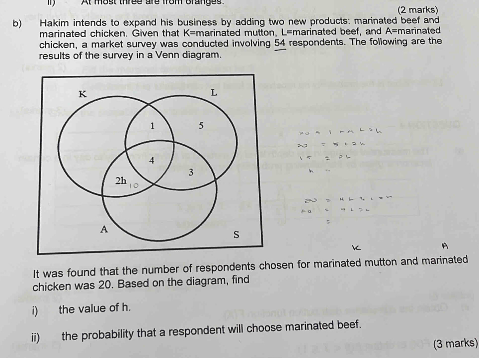 At most three are from oranges. 
(2 marks) 
b) Hakim intends to expand his business by adding two new products: marinated beef and 
marinated chicken. Given that K= marinated mutton, L= marinated beef, and A= marinated 
chicken, a market survey was conducted involving 54 respondents. The following are the 
results of the survey in a Venn diagram. 
It was found that the number of respondents chosen for marinated mutton and marinated 
chicken was 20. Based on the diagram, find 
i) the value of h. 
ii) the probability that a respondent will choose marinated beef. 
(3 marks)