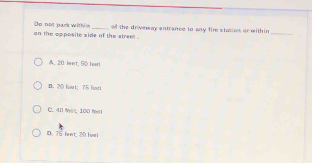 Do not park within_ of the driveway entrance to any fire station or within_
on the opposite side of the street .
A. 20 feet; 50 feet
B. 20 feet; 75 feet
C. 40 feet; 100 feet
D. 75 feet; 20 feet