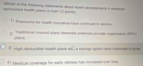 Which of the following statements about recent developments in employer-
sponsored health plans is true? (2 points)
1) Premiums for health insurance have continued to decline
2) Traditional insured plans dominate preferred provider organization (PPO)
plans
3) High-deductible health plans with a savings option have continued to grow.
4) Medical coverage for early retirees has increased over time.