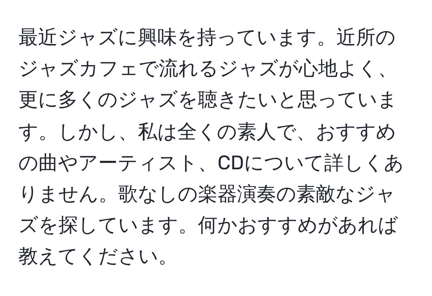 最近ジャズに興味を持っています。近所のジャズカフェで流れるジャズが心地よく、更に多くのジャズを聴きたいと思っています。しかし、私は全くの素人で、おすすめの曲やアーティスト、CDについて詳しくありません。歌なしの楽器演奏の素敵なジャズを探しています。何かおすすめがあれば教えてください。