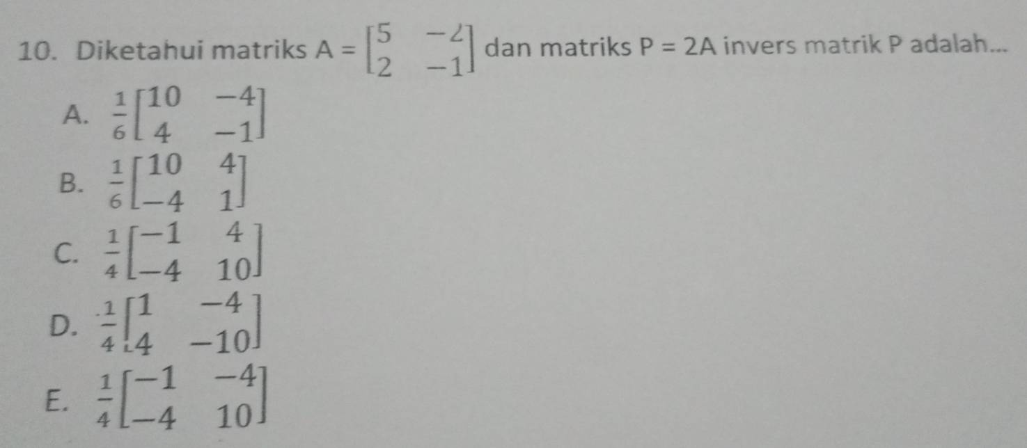 Diketahui matriks A=beginbmatrix 5&-2 2&-1endbmatrix dan matriks P=2A invers matrik P adalah...
A.  1/6 beginbmatrix 10&-4 4&-1endbmatrix
B.  1/6 beginbmatrix 10&4 -4&1endbmatrix
C.  1/4 beginbmatrix -1&4 -4&10endbmatrix
D.  1/4 beginbmatrix 1&-4 4&-10endbmatrix
E.  1/4 beginbmatrix -1&-4 -4&10endbmatrix