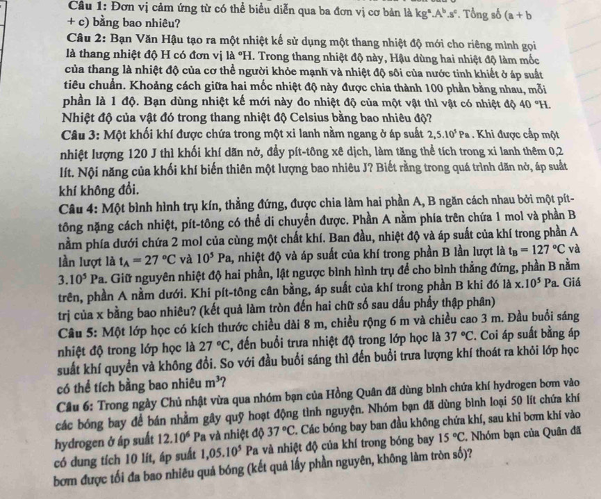 Đơn vị cảm ứng từ có thể biểu diễn qua ba đơn vị cơ bản là kg^a.A^b.s^c. Tổng số (a+b
+ c) bằng bao nhiêu?
Câu 2: Bạn Văn Hậu tạo ra một nhiệt kế sử dụng một thang nhiệt độ mới cho riêng mình gọi
là thang nhiệt độ H có đơn vị là °H. Trong thang nhiệt độ này, Hậu dùng hai nhiệt độ làm mốc
của thang là nhiệt độ của cơ thể người khỏe mạnh và nhiệt độ sôi của nước tinh khiết ở áp suất
tiêu chuẩn. Khoảng cách giữa hai mốc nhiệt độ này được chia thành 100 phần bằng nhau, mỗi
phần là 1 độ. Bạn dùng nhiệt kế mới này đo nhiệt độ của một vật thì vật có nhiệt độ 40°H.
Nhiệt độ của vật đó trong thang nhiệt độ Celsius bằng bao nhiêu độ?
Câu 3: Một khối khí được chứa trong một xi lanh nằm ngang ở áp suất 2,5.10^5Pa Khi được cấp một
nhiệt lượng 120 J thì khối khí dãn nở, đầy pít-tông xê dịch, làm tăng thể tích trong xi lanh thêm 0,2
lít. Nội năng của khối khí biến thiên một lượng bao nhiêu J? Biết rằng trong quá trình dăn nở, áp suất
khí không đổi.
Câu 4: Một bình hình trụ kín, thẳng đứng, được chia làm hai phần A, B ngăn cách nhau bởi một pít-
tông nặng cách nhiệt, pít-tông có thể di chuyển được. Phần A nằm phía trên chứa 1 mol và phần B
nằm phía dưới chứa 2 mol của cùng một chất khí. Ban đầu, nhiệt độ và áp suất của khí trong phần A
lần lượt là t_A=27°C và 10^5Pa , nhiệt độ và áp suất của khí trong phần B lần lượt là t_B=127°C và
3.10^5Pa L. Giữ nguyên nhiệt độ hai phần, lật ngược bình hình trụ để cho bình thẳng đứng, phần B nằm
trên, phần A nằm dưới. Khi pít-tông cân bằng, áp suất của khí trong phần B khi đó là x.10^5Pa Giá
trị của x bằng bao nhiêu? (kết quả làm tròn đến hai chữ số sau dấu phầy thập phân)
Câu 5: Một lớp học có kích thước chiều dài 8 m, chiều rộng 6 m và chiều cao 3 m. Đầu buổi sáng
nhiệt độ trong lớp học là 27°C , đến buổi trưa nhiệt độ trong lớp học là 37°C. Coi áp suất bằng áp
suất khí quyền và không đổi. So với đầu buổi sáng thì đến buổi trưa lượng khí thoát ra khỏi lớp học
có thể tích bằng bao nhiêu m^3 ?
Cầu 6: Trong ngày Chủ nhật vừa qua nhóm bạn của Hồng Quân đã dùng bình chứa khí hydrogen bơm vào
các bóng bay để bán nhằm gây quỹ hoạt động tình nguyện. Nhóm bạn đã dùng bình loại 50 lít chứa khí
hydrogen ở áp suất 12.10^6 Pa và nhiệt độ 37°C. Các bóng bay ban đầu không chứa khí, sau khi bơm khí vào
có dung tích 10 lít, áp suất 1,05.10^5 Pa và nhiệt độ của khí trong bóng bay 15°C , Nhóm bạn của Quân đã
bơm được tối đa bao nhiêu quả bóng (kết quả lấy phần nguyên, không làm tròn số)?