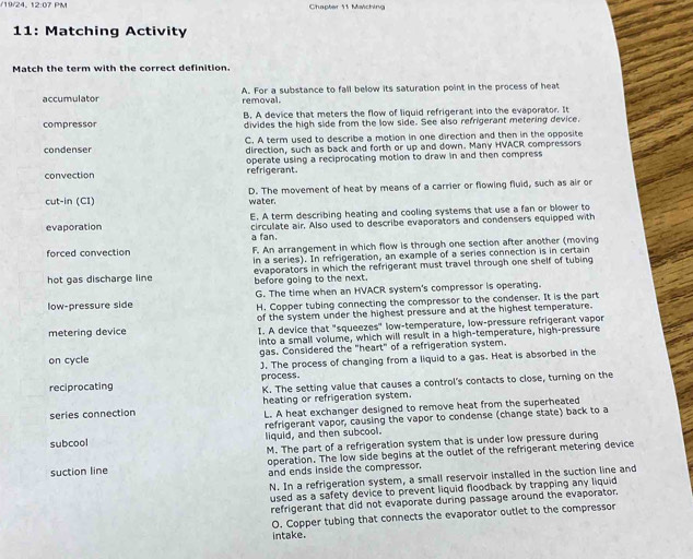 19/24, 12:07 PM Chapter 11 Maiching
11: Matching Activity
Match the term with the correct definition.
accumulator A. For a substance to fall below its saturation point in the process of heat
removal.
B. A device that meters the flow of liquid refrigerant into the evaporator. It
compressor divides the high side from the low side. See also refrigerant metering device.
C. A term used to describe a motion in one direction and then in the opposite
condenser direction, such as back and forth or up and down. Many HVACR compressors
convection refrigerant. operate using a reciprocating motion to draw in and then compress
cut-in (CI) D. The movement of heat by means of a carrier or flowing fluid, such as air or
water.
E. A term describing heating and cooling systems that use a fan or blower to
evaporation circulate air. Also used to describe evaporators and condensers equipped with
a fan.
forced convection F. An arrangement in which flow is through one section after another (moving
in a series). In refrigeration, an example of a series connection is in certain
hot gas discharge line before going to the next. evaporators in which the refrigerant must travel through one shelf of tubing
low-pressure side G. The time when an HVACR system's compressor is operating.
H. Copper tubing connecting the compressor to the condenser. It is the part
metering device of the system under the highest pressure and at the highest temperature.
I. A device that "squeezes" low-temperature, low-pressure refrigerant vapor
into a small volume, which will result in a high-temperature, high-pressure
on cycle gas, Considered the "heart" of a refrigeration system.
). The process of changing from a liquid to a gas. Heat is absorbed in the
K. The setting value that causes a control's contacts to close, turning on the
reciprocating process.
series connection heating or refrigeration system.
L. A heat exchanger designed to remove heat from the superheated
subcool refrigerant vapor, causing the vapor to condense (change state) back to a
liquid, and then subcool.
M. The part of a refrigeration system that is under low pressure during
operation. The low side begins at the outlet of the refrigerant metering device
suction line and ends inside the compressor.
N. In a refrigeration system, a small reservoir installed in the suction line and
used as a safety device to prevent liquid floodback by trapping any liquid
refrigerant that did not evaporate during passage around the evaporator.
O. Copper tubing that connects the evaporator outlet to the compressor
intake.