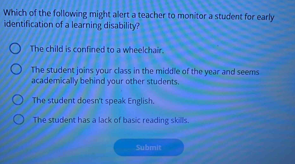 Which of the following might alert a teacher to monitor a student for early
identification of a learning disability?
The child is confined to a wheelchair.
The student joins your class in the middle of the year and seems
academically behind your other students.
The student doesn’t speak English.
The student has a lack of basic reading skills.
Submit