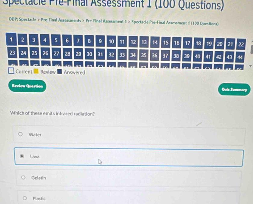 Spectacle Pre-Final Asséssment 1 (100 Questions)
ODP: Spectacle > Pre-Final Assessments > Pre-Final Assessment 1 > Spectacle Pre-Final Assessment 1 (100 Questions)
Review Question
Quiz Summary
Which of these emits infrared radiation?
Water
Lava
Gelatin
Plastic