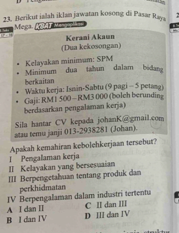 Berikut ialah iklan jawatan kosong di Pasar Raya
Mega. KBAT Mengoplikoi
B.T
17 - 18 licks
Kerani Akaun
(Dua kekosongan)
Kelayakan minimum: SPM
Minimum dua tahun dalam bidang
berkaitan
Waktu kerja: Isnin-Sabtu (9 pagi - 5 petang)
Gaji: RM1 500 — RM3 000 (boleh berunding
berdasarkan pengalaman kerja)
Sila hantar CV kepada johanK@gmail.com
atau temu janji 013-2938281 (Johan).
Apakah kemahiran kebolehkerjaan tersebut?
I Pengalaman kerja
II Kelayakan yang bersesuaian
III Berpengetahuan tentang produk dan
perkhidmatan
IV Berpengalaman dalam industri tertentu
A I dan I C II dan III
B I dan IV D III dan IV