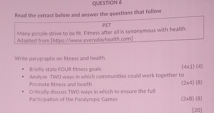 Read the extract below and answer the questions that follow 
PET 
Many people strive to be fit. Fitness after all is synonymous with health. 
Adapted from [https://www.everydayhealth.com] 
Write paragraphs on fitness and health. 
Briefly state FOUR fitness goals.
(4* 1)(4)
Analyse TWO ways in which communities could work together to 
Promote fitness and health
(2* 4)(8)
Critically discuss TWO ways in which to ensure the full 
Participation of the Paralympic Games (2* 8)(8)
[20]