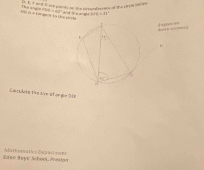 and G are points on the circumference of the circle below
The angle FDG=62° and the angle DFG=31°
HG is a tangent to the circle.
drawn accurately diagram not
H
Calculate the size of angle DEF.
Mathematics Department
Eden Boys' School, Preston