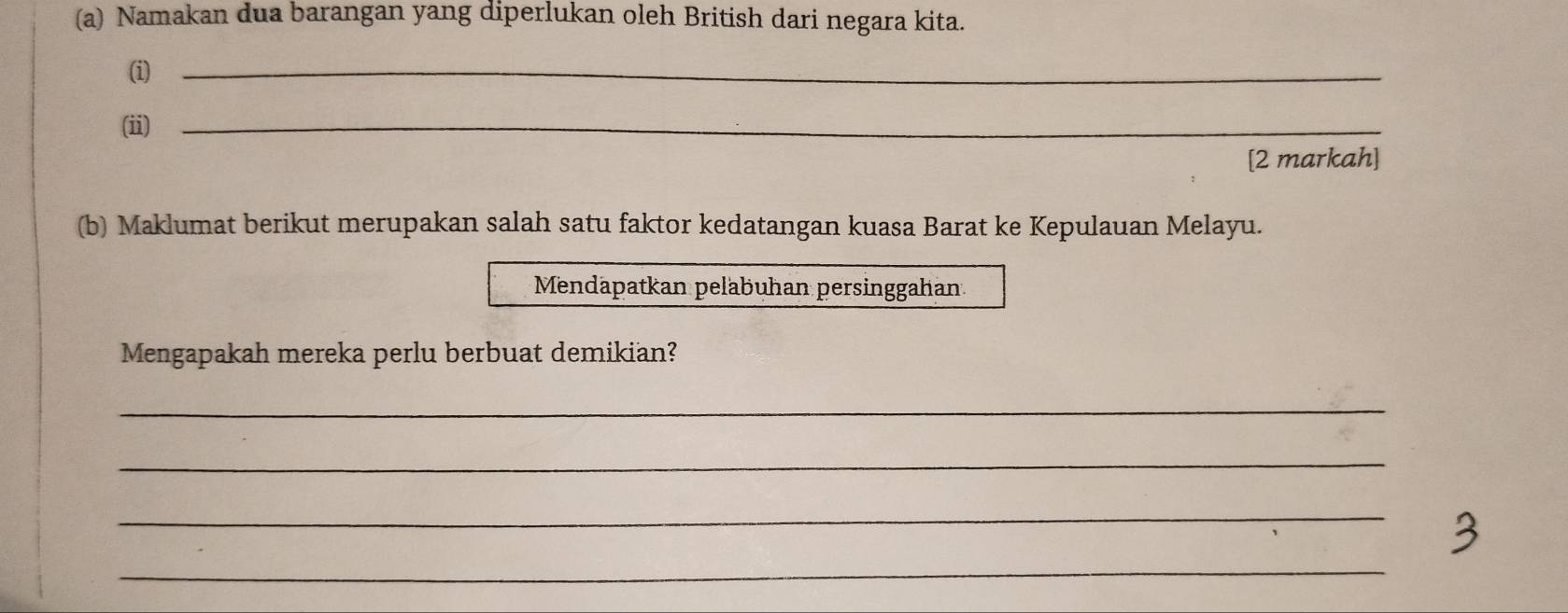 Namakan dua barangan yang diperlukan oleh British dari negara kita. 
(i)_ 
(ii)_ 
[2 markah] 
(b) Maklumat berikut merupakan salah satu faktor kedatangan kuasa Barat ke Kepulauan Melayu. 
Mendäpatkan peläbuhan persinggahan 
Mengapakah mereka perlu berbuat demikian? 
_ 
_ 
_ 
_