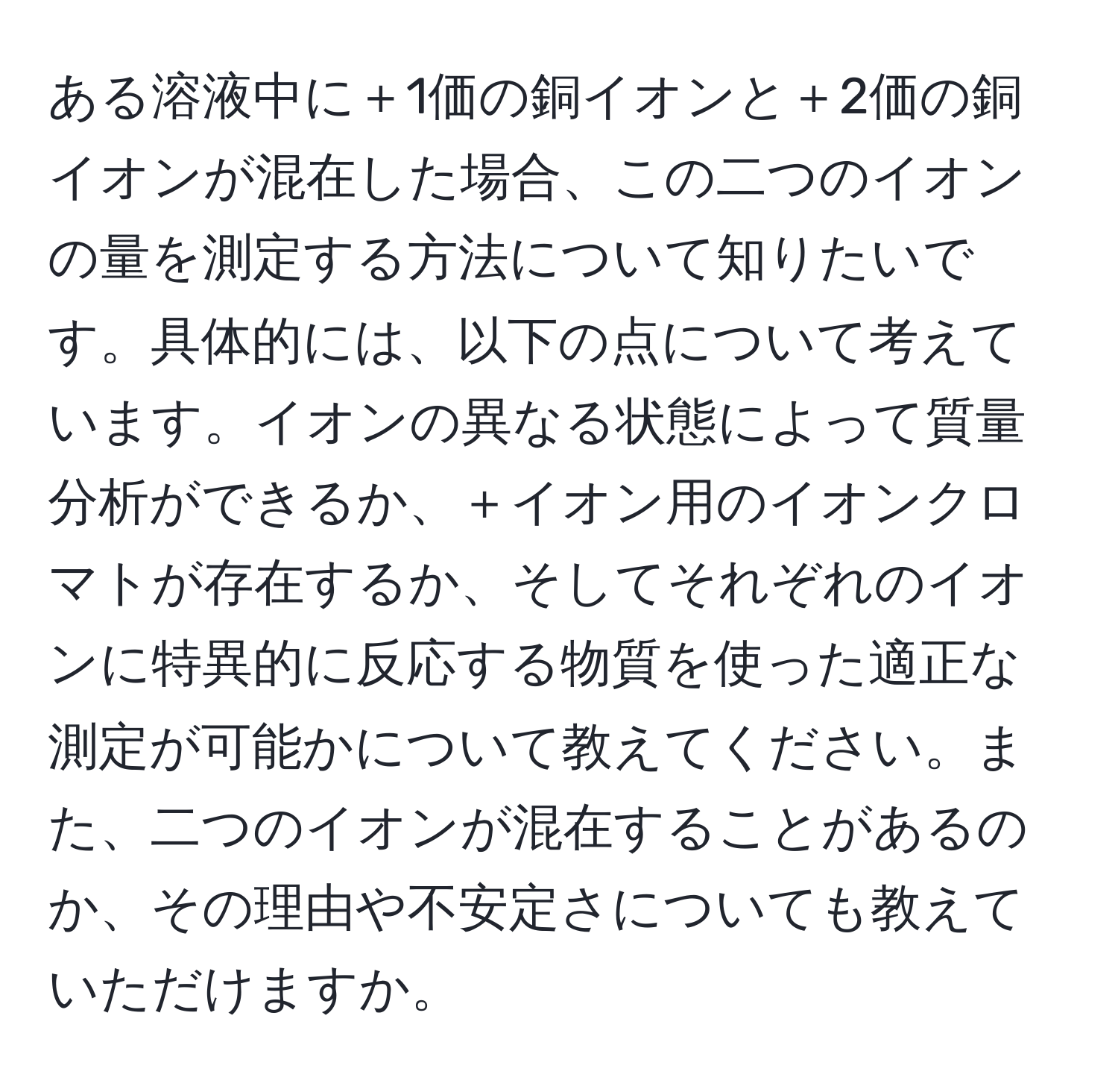 ある溶液中に＋1価の銅イオンと＋2価の銅イオンが混在した場合、この二つのイオンの量を測定する方法について知りたいです。具体的には、以下の点について考えています。イオンの異なる状態によって質量分析ができるか、＋イオン用のイオンクロマトが存在するか、そしてそれぞれのイオンに特異的に反応する物質を使った適正な測定が可能かについて教えてください。また、二つのイオンが混在することがあるのか、その理由や不安定さについても教えていただけますか。