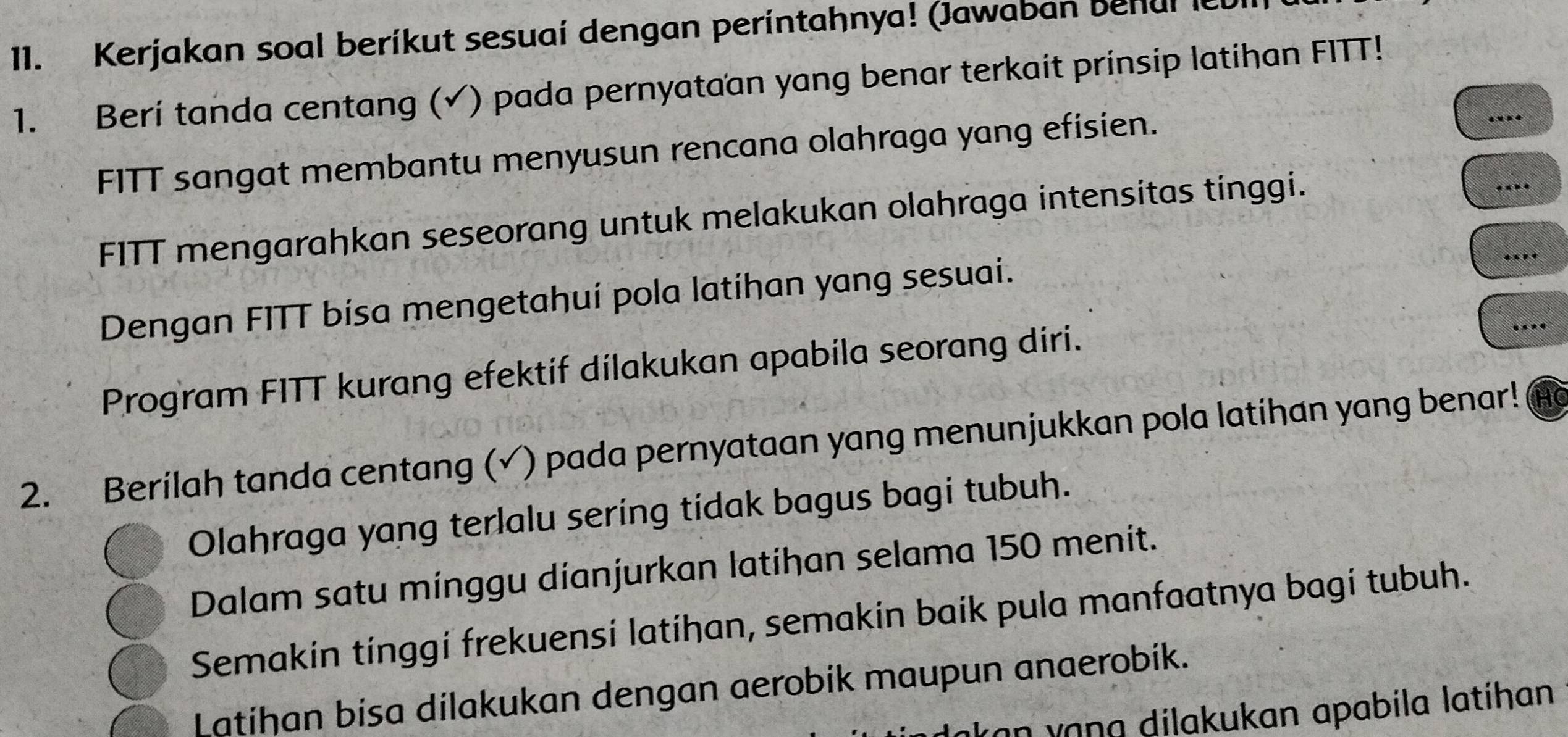 Kerjakan soal berikut sesuai dengan perintahnya! (Jawaban behul le 
_ 
1. Berí tanda centang (√) pada pernyataan yang benar terkait prinsip latihan FITT! 
_ 
FITT sangat membantu menyusun rencana olahraga yang efisien. 
. 
_ 
FITT mengarahkan seseorang untuk melakukan olahraga intensitas tinggi. 
* « . 
Dengan FITT bisa mengetahuí pola latíhan yang sesuai. 

Program FITT kurang efektif dilakukan apabila seorang diri. 
_ 
2. Berilah tanda centang (√) pada pernyataan yang menunjukkan pola latihan yang benar! 
Olahraga yang terlalu sering tidak bagus bagi tubuh. 
Dalam satu minggu dianjurkan latihan selama 150 menit. 
Semakin tinggi frekuensi latihan, semakin baik pula manfaatnya bagi tubuh. 
Latihan bisa dilakukan dengan aerobik maupun anaerobik. 
an vɑna dilakukan apabila latíhan