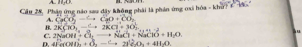 A. H_2O. B. NaOH.
Câu 28. Phản ứng nào sau đây không phải là phản ứng oxi hóa - khử?
A. CaCO_3to CaO+CO_2.
B. 2KClO_3,-xrightarrow 2KCl^-+3O_2. -11+1-2
âu
C. 2NaOH+Cl_2to NaCl+NaClO+H_2O.
D. 4Fe(OH)_2^((-1)+O_2^0to 2Fe_2)O_3+4H_2O.