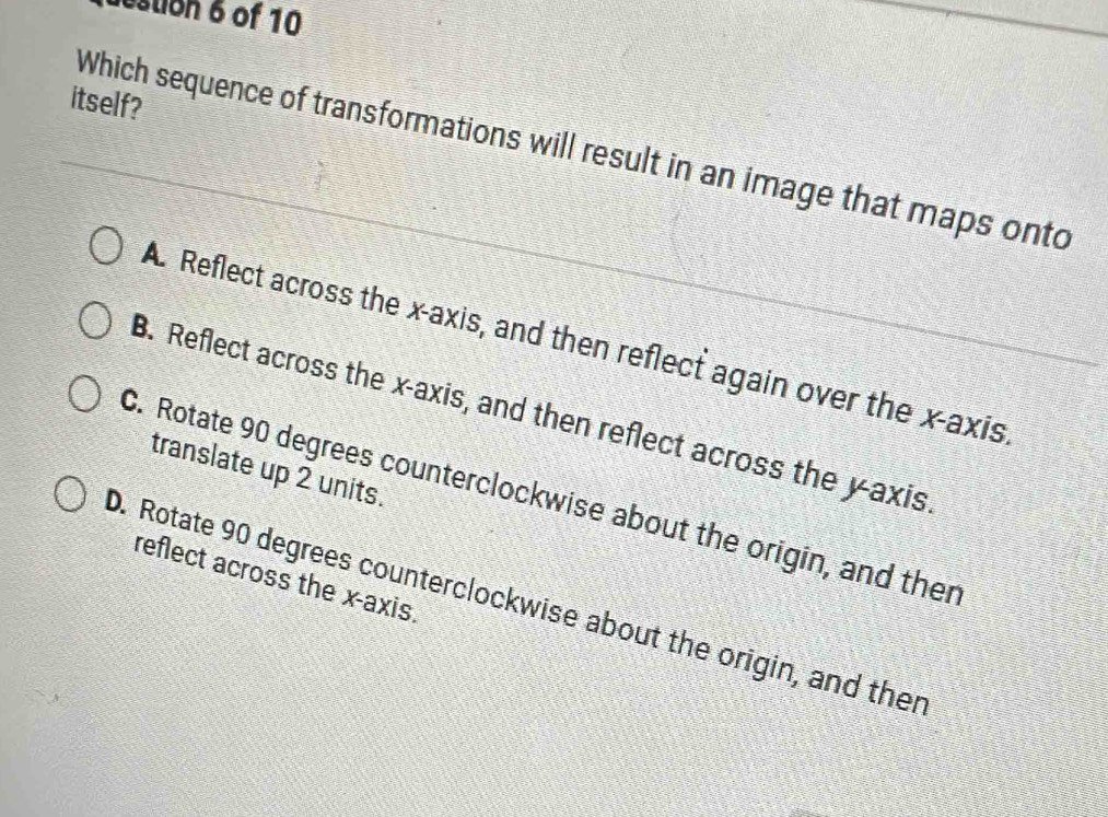 destion 6 of 10
itself?
Which sequence of transformations will result in an image that maps onto
A. Reflect across the x-axis, and then reflect again over the x-axis
B. Reflect across the x-axis, and then reflect across the y-axis
translate up 2 units.
C. Rotate 90 degrees counterclockwise about the origin, and ther
reflect across the x-axis.
D. Rotate 90 degrees counterclockwise about the origin, and ther