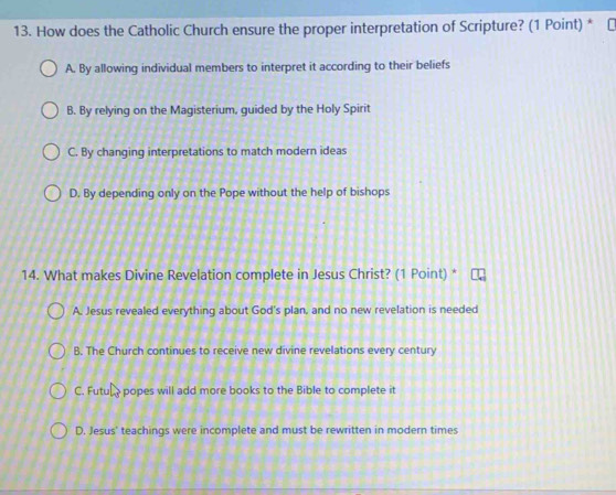 How does the Catholic Church ensure the proper interpretation of Scripture? (1 Point) *
A. By allowing individual members to interpret it according to their beliefs
B. By relying on the Magisterium, guided by the Holy Spirit
C. By changing interpretations to match modern ideas
D. By depending only on the Pope without the help of bishops
14. What makes Divine Revelation complete in Jesus Christ? (1 Point) *
A. Jesus revealed everything about God's plan, and no new revelation is needed
B. The Church continues to receive new divine revelations every century
C. Futu popes will add more books to the Bible to complete it
D. Jesus' teachings were incomplete and must be rewritten in modern times