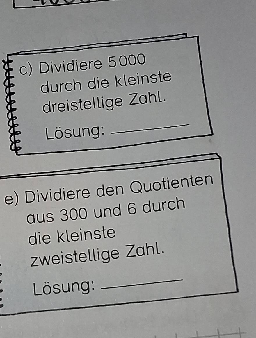 Dividiere 5000
durch die kleinste 
dreistellige Zahl. 
Lösung: 
_ 
e) Dividiere den Quotienten 
aus 300 und 6 durch 
die kleinste 
zweistellige Zahl. 
Lösung: 
_