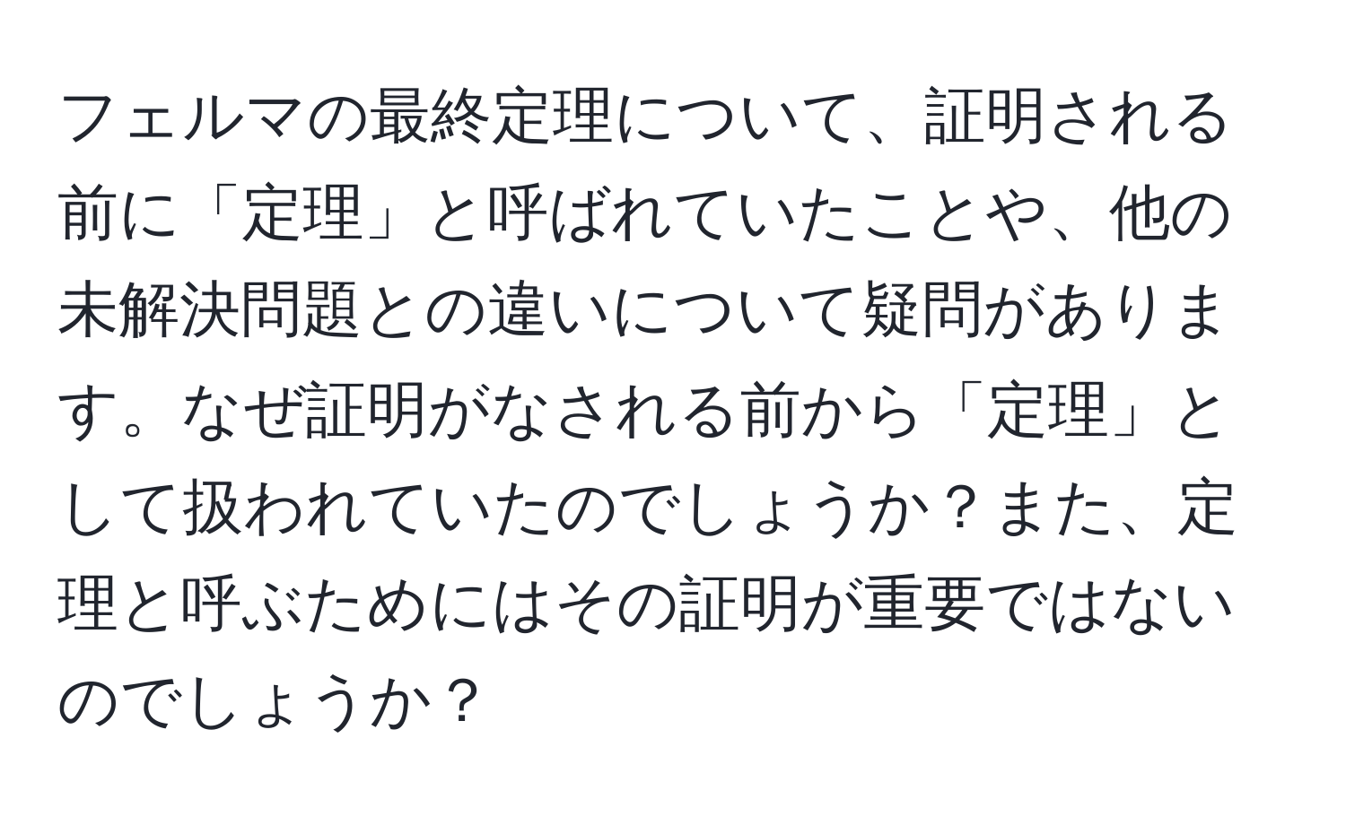 フェルマの最終定理について、証明される前に「定理」と呼ばれていたことや、他の未解決問題との違いについて疑問があります。なぜ証明がなされる前から「定理」として扱われていたのでしょうか？また、定理と呼ぶためにはその証明が重要ではないのでしょうか？