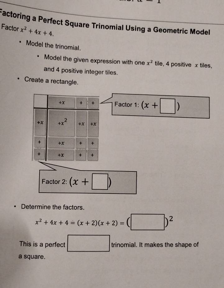 Factoring a Perfect Square Trinomial Using a Geometric Model 
Factor x^2+4x+4. 
Model the trinomial. 
Model the given expression with one x^2 tile, 4 positive x tiles, 
and 4 positive integer tiles. 
Create a rectangle. 
+x + + Factor 1: (x+□ )
+x +x^2 +X +x 
+ +x + + 
+ +x + + 
Factor 2: (x+□ )
Determine the factors.
x^2+4x+4=(x+2)(x+2)=(□ )^2
This is a perfect □ trinomial. It makes the shape of 
a square.