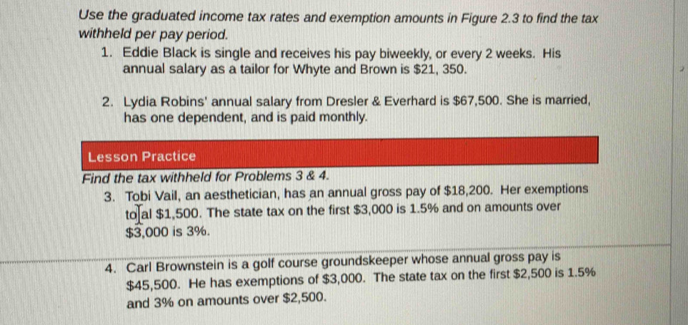 Use the graduated income tax rates and exemption amounts in Figure 2.3 to find the tax 
withheld per pay period. 
1. Eddie Black is single and receives his pay biweekly, or every 2 weeks. His 
annual salary as a tailor for Whyte and Brown is $21, 350. 
2. Lydia Robins' annual salary from Dresler & Everhard is $67,500. She is married, 
has one dependent, and is paid monthly. 
Lesson Practice 
Find the tax withheld for Problems 3 & 4. 
3. Tobi Vail, an aesthetician, has an annual gross pay of $18,200. Her exemptions 
to al $1,500. The state tax on the first $3,000 is 1.5% and on amounts over
$3,000 is 3%. 
4. Carl Brownstein is a golf course groundskeeper whose annual gross pay is
$45,500. He has exemptions of $3,000. The state tax on the first $2,500 is 1.5%
and 3% on amounts over $2,500.