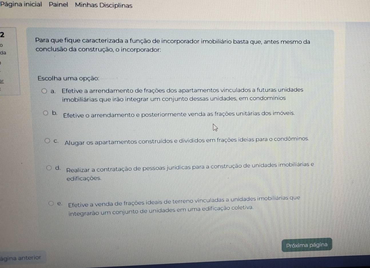 Página inicial Painel Minhas Disciplinas
2
Para que fique caracterizada a função de incorporador imobiliário basta que, antes mesmo da
da conclusão da construção, o incorporador:
or
Escolha uma opção:
a. Efetive a arrendamento de frações dos apartamentos vinculados a futuras unidades
imobiliárias que irão integrar um conjunto dessas unidades, em condomínios
b. Efetive o arrendamento e posteriormente venda as frações unitárias dos imóveis.
C Alugar os apartamentos construídos e divididos em frações ideias para o condôminos.
de Realizar a contratação de pessoas jurídicas para a construção de unidades imobiliárias e
edificações.
e Efetive a venda de frações ideais de terreno vinculadas a unidades imobiliárias que
integrarão um conjunto de unidades em uma edificação coletiva.
Próxima página
ágina anterior