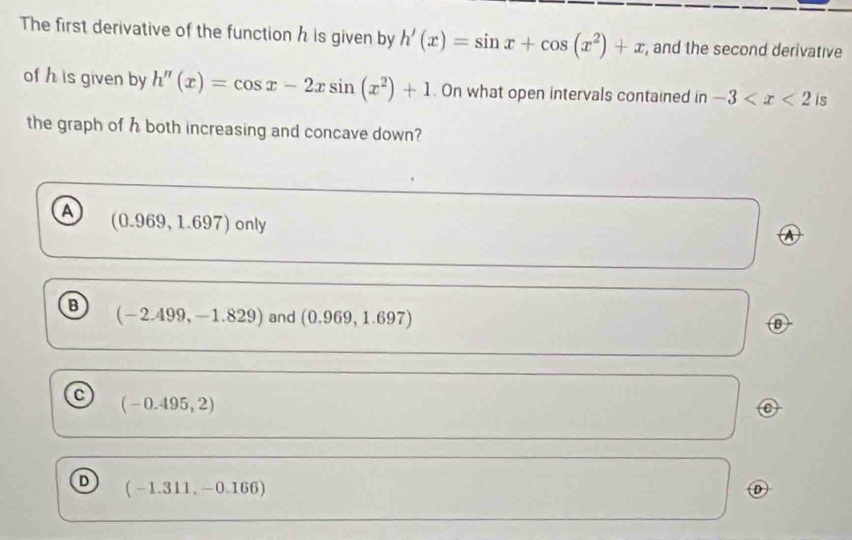 The first derivative of the function h is given by h'(x)=sin x+cos (x^2)+x , and the second derivative
of h is given by h''(x)=cos x-2xsin (x^2)+1. On what open intervals contained in -3 is
the graph of h both increasing and concave down?
a
(0.969,1.697) 0 n V
B (-2.499,-1.829) and (0.969,1.697)
C (-0.495,2)
⑥
D (-1.311,-0.166)