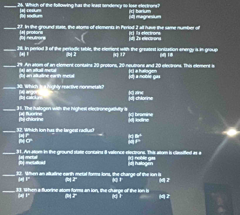 Which of the following has the least tendency to lose electrons?
(a) cesium (c) barium
(b) sodium (d) magnesium
_27. In the ground state, the atoms of elements in Period 2 all have the same number of
(a) protons (c) Is electrons
(b) neutrons (d) 2s electrons
_28. In period 3 of the periodic table, the element with the greatest ionization energy is in group
(a) 1 (b) 2 (c) 17 (d) 18
_29. An atom of an element contains 20 protons, 20 neutrons and 20 electrons. This element is
(a) an alkali metal (c) a halogen
(b) an alkaline earth metal (d) a noble gas
_30. Which is a highly reactive nonmetals?
(a) argor (c) zinc
(b) calcium (d) chlorine
_31. The halogen with the highest electronegativity is
(a) fluorine (c) bromine
(b) chlorine (d) iodine
_32. Which ion has the largest radius?
(a) I^t (c) Br^(1-)
(b) a^(mu) (d) F^1
_31. An atom in the ground state contains 8 valence electrons. This atom is classified as a
(a) metal (c) noble gas
(b) metalloid (d) halogen
_32. When an alkaline earth metal forms ions, the charge of the ion is
(a) |^circ  (b) 2° (c) 1 (d) 2
_33. When a fluorine atom forms an ion, the charge of the ion is
(a) 1^+ (b) 2° (c) 1 (d) 2