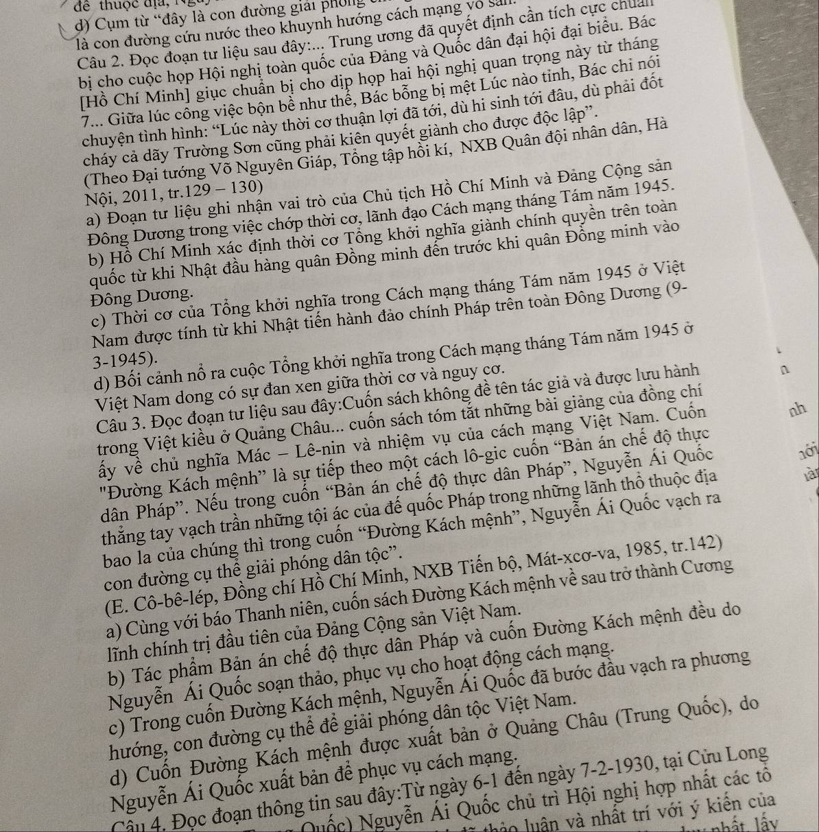để thuộc địa, Nga
d) Cụm từ “đây là con đường giải phong
là con đường cứu nước theo khuynh hướng cách mạng vô sa
Câu 2. Đọc đoạn tư liệu sau đây:... Trung ương đã quyết định cần tích cực chua
bị cho cuộc họp Hội nghị toàn quốc của Đảng và Quốc dân đại hội đại biểu. Bác
[Hồ Chí Minh] giục chuẩn bị cho dịp họp hai hội nghị quan trọng này từ tháng
7... Giữa lúc công việc bộn bể như thể, Bác bổng bị mệt Lúc nào tinh, Bác chi nói
chuyện tình hình: “Lúc này thời cơ thuận lợi đã tới, dù hi sinh tới đâu, dù phải đốt
cháy cả dãy Trường Sơn cũng phải kiên quyết giành cho được độc lập''.
(Theo Đại tướng Võ Nguyên Giáp, Tổng tập hồi kí, NXB Quân đội nhân dân, Hà
Nội, 2011, tr.129 - 130)
a) Đoạn tư liệu ghi nhận vai trò của Chủ tịch Hồ Chí Minh và Đảng Cộng sản
Đông Dương trong việc chớp thời cơ, lãnh đạo Cách mạng tháng Tám năm 1945.
b) Hồ Chí Minh xác định thời cơ Tổng khởi nghĩa giành chính quyền trên toàn
quốc từ khi Nhật đầu hàng quân Đồng minh đến trước khi quân Đồng minh vào
c) Thời cơ của Tổng khởi nghĩa trong Cách mạng tháng Tám năm 1945 ở Việt
Đông Dương.
Nam được tính từ khi Nhật tiến hành đảo chính Pháp trên toàn Đông Dương (9-
d) Bối cảnh nổ ra cuộc Tổng khởi nghĩa trong Cách mạng tháng Tám năm 1945 ở
3-1945).
Việt Nam dong có sự đan xen giữa thời cơ và nguy cơ.
Câu 3. Đọc đoạn tư liệu sau đây:Cuốn sách không đề tên tác giả và được lưu hành
n
trong Việt kiều ở Quảng Châu... cuốn sách tóm tắt những bài giảng của đồng chí
vấy về chủ nghĩa Mác - Lê-nin và nhiệm vụ của cách mạng Việt Nam. Cuốn
nh
'Đường Kách mệnh” là sự tiếp theo một cách lô-gic cuốn “Bản án chế độ thực
dân Pháp”. Nếu trong cuốn “Bản án chế độ thực dân Pháp”, Nguyễn Ái Quốc
nới
thẳng tay vạch trần những tội ác của đế quốc Pháp trong những lãnh thổ thuộc địa
là
bao la của chúng thì trong cuốn “Đường Kách mệnh”, Nguyễn Ái Quốc vạch ra
con đường cụ thể giải phóng dân tộc”.
(E. Cô-bê-lép, Đồng chí Hồ Chí Minh, NXB Tiến bộ, Mát-xcơ-va, 1985, tr.142)
a) Cùng với báo Thanh niên, cuốn sách Đường Kách mệnh về sau trở thành Cương
lĩnh chính trị đầu tiên của Đảng Cộng sản Việt Nam.
b) Tác phẩm Bản án chế độ thực dân Pháp và cuốn Đường Kách mệnh đều do
Nguyễn Ái Quốc soạn thảo, phục vụ cho hoạt động cách mạng.
c) Trong cuốn Đường Kách mệnh, Nguyễn Ái Quốc đã bước đầu vạch ra phương
hướng, con đường cụ thể để giải phóng dân tộc Việt Nam.
d) Cuốn Đường Kách mệnh được xuất bản ở Quảng Châu (Trung Quốc), do
Nguyễn Ái Quốc xuất bản để phục vụ cách mạng.
Cầu 4, Đọc đoạn thông tin sau đây:Từ ngày 6-1 đến ngày 7-2-1930, tại Cửu Long
Quốc) Nguyễn Ái Quốc chủ trì Hội nghị hợp nhất các tô
l th o luân và nhất trí với ý kiên của
l nhất lấy