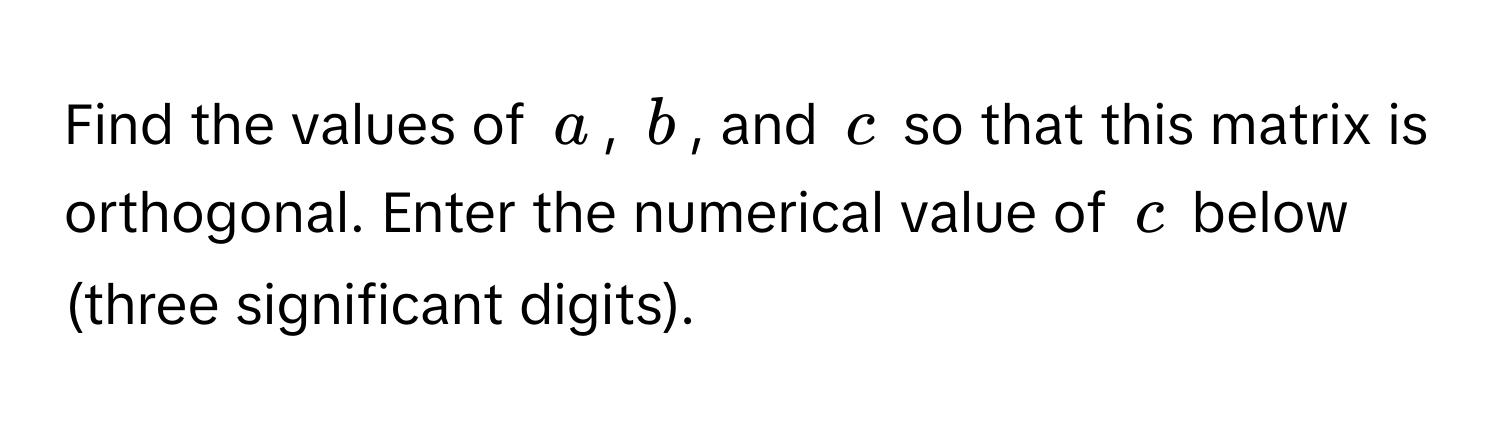 Find the values of $a$, $b$, and $c$ so that this matrix is orthogonal. Enter the numerical value of $c$ below (three significant digits).