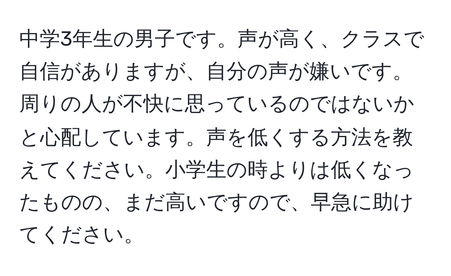 中学3年生の男子です。声が高く、クラスで自信がありますが、自分の声が嫌いです。周りの人が不快に思っているのではないかと心配しています。声を低くする方法を教えてください。小学生の時よりは低くなったものの、まだ高いですので、早急に助けてください。