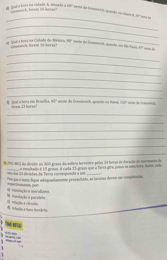 Greenwich, forem 16 horas?
d) Qual a hora na cidade A, situada a 60° oeste de Greenwich, quando, na cidade B, 30° leste de
_
_
_
e) Qual a hora na Cidade do México, 98° oeste de Greenwich, quando, em São Paulo, 47° oeste de
Greenwich, forem 16 horas?
_
_
_
_
_
_
f Qual a hora em Brasília, 45° oeste de Greenwich, quando no Havaí, 150° oeste de Greenwich,
forem 23 horas?
_
_
_
_
_
_
11 (PUC-MG) Ao dividir os 360 graus da esfera terrestre pelas 24 horas de duração do movimento de
_, o resultado é 15 graus. A cada 15 graus que a Terra gira, passa-se uma hora. Assim, cada
uma das 24 divisões da Terra corresponde a um _.
Para que o texto fique adequadamente preenchido, as lacunas devem ser completadas,
respectivamente, por:
a) translação e meridiano.
b) translação e paralelo.
c) rotação e círculo.
d) rotação e fuso horário.
TOME NOTA!
Vie este espaço
PARA ANOTAR O QUE
Aprendev até aqul