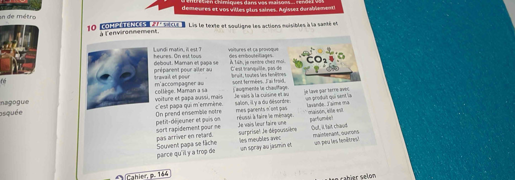 en re tien chim igues dan s o s mais o n s o ren d e z v o 
demeures et vos villes plus saines. Agissez durablement! 
on de métro 
10 coMPÉTENCES ( 27' siècle Lis le texte et souligne les actions nuisibles à la santé et 
à l'environnement. 
Lundi matin, il est 7 voitures et ça provoque 
heures. On est tous des embouteillages. 
debout. Maman et papa se À 14h, je rentre chez moi. 
préparent pour aller au C'est tranquille, pas de 
travail et pour bruit, toutes les fenêtres 
fé 
m'accompagner au sont fermées. J'ai froid, 
collège. Maman a sa j'augmente le chauffage. 
nagogue voiture et papa aussi, mais Je vais à la cuisine et au je lave par terre avec 
osquée c'est papa qui m'emmène. salon, il y a du désordre: un produit qui sent la 
On prend ensemble notre mes parents n'ont pas lavande. J'aime ma 
petit-déjeuner et puis on réussi à faire le ménage. maison, elle est 
sort rapidement pour ne Je vais leur faire une parfumée! 
pas arriver en retard. surprise! Je dépoussière Ouf, il fait chaud 
parce qu’il y a trop de Souvent papa se fâche les meubles avec maintenant, ouvrons 
un spray au jasmin et un peu les fenêtres! 
Cahier, p. 164
en c b er s e on