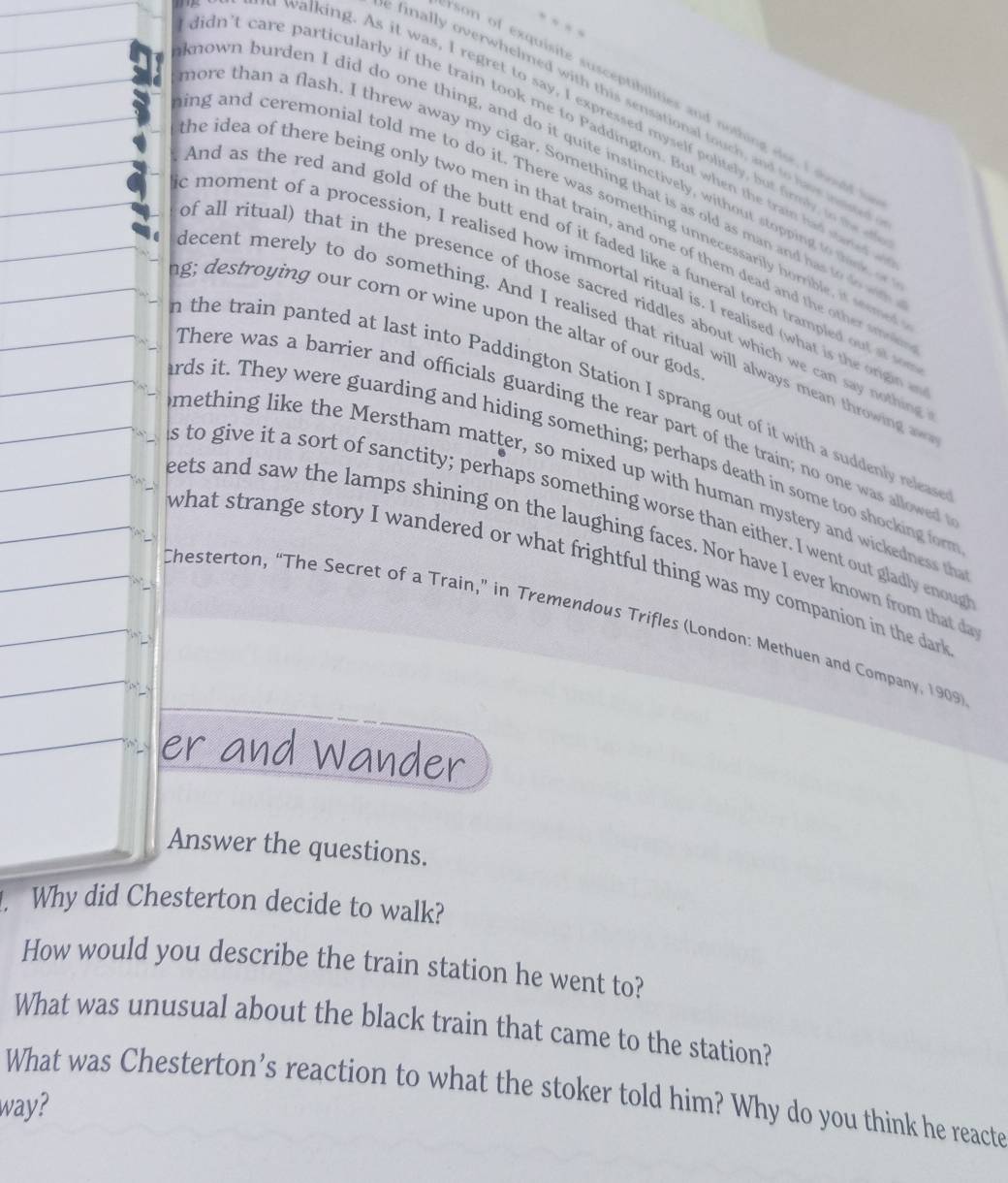 son of exquisite susceptibilities and nothing else, I sould i 
finally overwhelmed with this sensational touch, and to have mme 
walking. As it was, I regret to say, I expressed myself politely, but firmly so m 
didn't care particularly if the train took me to Paddington. But when the train had saned 
nown burden I did do one thing, and do it quite instinctively, without stopping to think o 
ore than a flash. I threw away my cigar. Something that is as old as man and has to do w 
ing and ceremonial told me to do it. There was something unnecessarily horrible, it seme 
he idea of there being only two men in that train, and one of them dead and the other smol 
and as the red and gold of the butt end of it faded like a funeral torch trampled out a s 
emoment of a procession, I realised how immortal ritual is. I realised (what is the origin 
of all ritual) that in the presence of those sacred riddles about which we can say nothing 
ng; destroying our corn or wine upon the altar of our gods 
decent merely to do something. And I realised that ritual will always mean throwing 
n the train panted at last into Paddington Station I sprang out of it with a suddenly releas 
There was a barrier and officials guarding the rear part of the train; no one was allowed 
rds it. They were guarding and hiding something; perhaps death in some too shocking forr 
mething like the Merstham matter, so mixed up with human mystery and wickedness th 
s to give it a sort of sanctity; perhaps something worse than either. I went out gladly enoug 
eets and saw the lamps shining on the laughing faces. Nor have I ever known from that d 
what strange story I wandered or what frightful thing was my companion in the dar 
Chesterton, “The Secret of a Train,” in Tremendous Trifles (London: Methuen and Company, 1909) 
er and Wander 
Answer the questions. 
. Why did Chesterton decide to walk? 
How would you describe the train station he went to? 
What was unusual about the black train that came to the station? 
What was Chesterton’s reaction to what the stoker told him? Why do you think he reacte 
way?