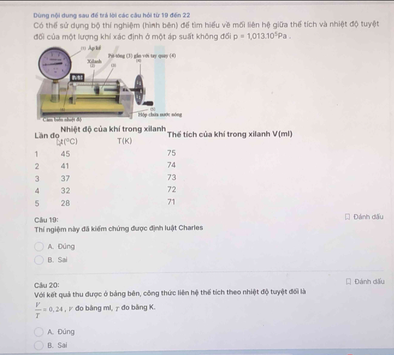 Dùng nội dung sau để trá lời các câu hỏi từ 19 đến 22
Có thể sử dụng bộ thí nghiệm (hình bên) để tìm hiểu về mối liên hệ giữa thể tích và nhiệt độ tuyệt
đối của một lượng khí xác định ở một áp suất không đối p=1,013.10^5Pa. 
Lần đo Nhiệt độ của khí trong xilanh Thể tích của khí trong xilanh V(ml)
t(^circ C) T(K)
1 45 75
2 41 74
3 37 73
4 32 72
5 28 71
Câu 19: Đánh dấu
Thí ngiệm này đã kiểm chứng được định luật Charles
A. Đúng
B. Sai
Câu 20: Đánh dấu
Với kết quả thu được ở bảng bên, công thức liên hệ thế tích theo nhiệt độ tuyệt đối là
 V/T =0,24 , γ đo bằng ml, τ đo bằng K.
A. Đúng
B. Sai