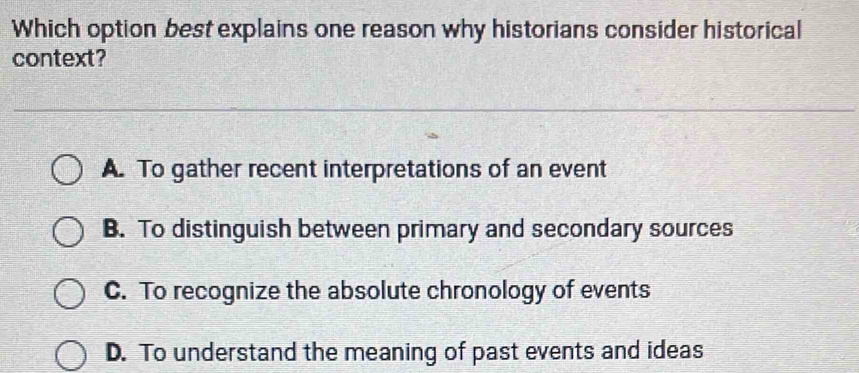 Which option best explains one reason why historians consider historical
context?
A. To gather recent interpretations of an event
B. To distinguish between primary and secondary sources
C. To recognize the absolute chronology of events
D. To understand the meaning of past events and ideas