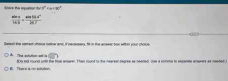 Solve the equation for 0° <90°.
 sin alpha /16.9 = (sin 59.4°)/26.7 
Select the correct choice below and, if necessary, fill in the answer box within your choice
A. The solution set is □°
(Do not round until the final answer. Then round to the nearest degree as needed. Use a comma to separate answers as needed.)
B. There is no solution.