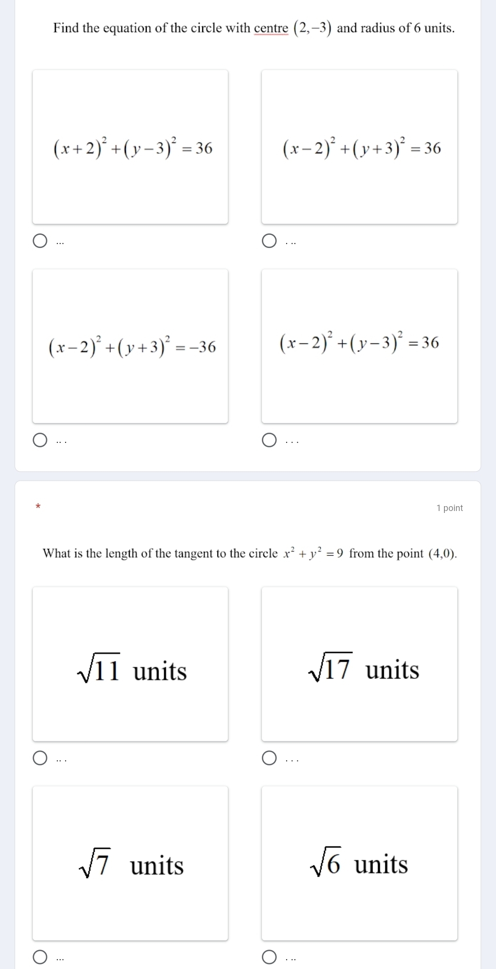 Find the equation of the circle with centre (2,-3) and radius of 6 units.
(x+2)^2+(y-3)^2=36
(x-2)^2+(y+3)^2=36
… . .
(x-2)^2+(y+3)^2=-36
(x-2)^2+(y-3)^2=36
…· ...
1 point
What is the length of the tangent to the circle x^2+y^2=9 from the point (4,0).
sqrt(17)
sqrt(11) units units
.. . . .
sqrt(6)
sqrt(7) units units