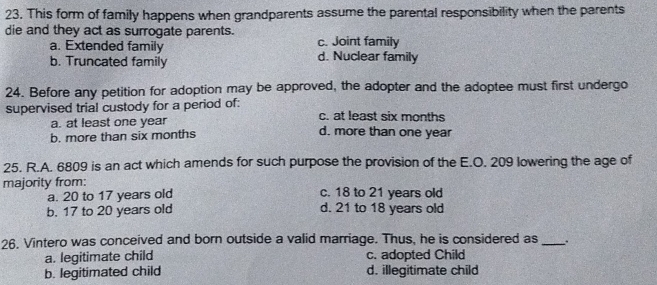 This form of family happens when grandparents assume the parental responsibility when the parents
die and they act as surrogate parents. c. Joint family
a. Extended family d. Nuclear family
b. Truncated family
24. Before any petition for adoption may be approved, the adopter and the adoptee must first undergo
supervised trial custody for a period of: c. at least six months
a. at least one year
b. more than six months d. more than one year
25. R.A. 6809 is an act which amends for such purpose the provision of the E.O. 209 lowering the age of
majority from: c. 18 to 21 years old
a. 20 to 17 years old
b. 17 to 20 years old d. 21 to 18 years old
26. Vintero was conceived and born outside a valid marriage. Thus, he is considered as_
a. legitimate child c. adopted Child
b. legitimated child d. illegitimate child