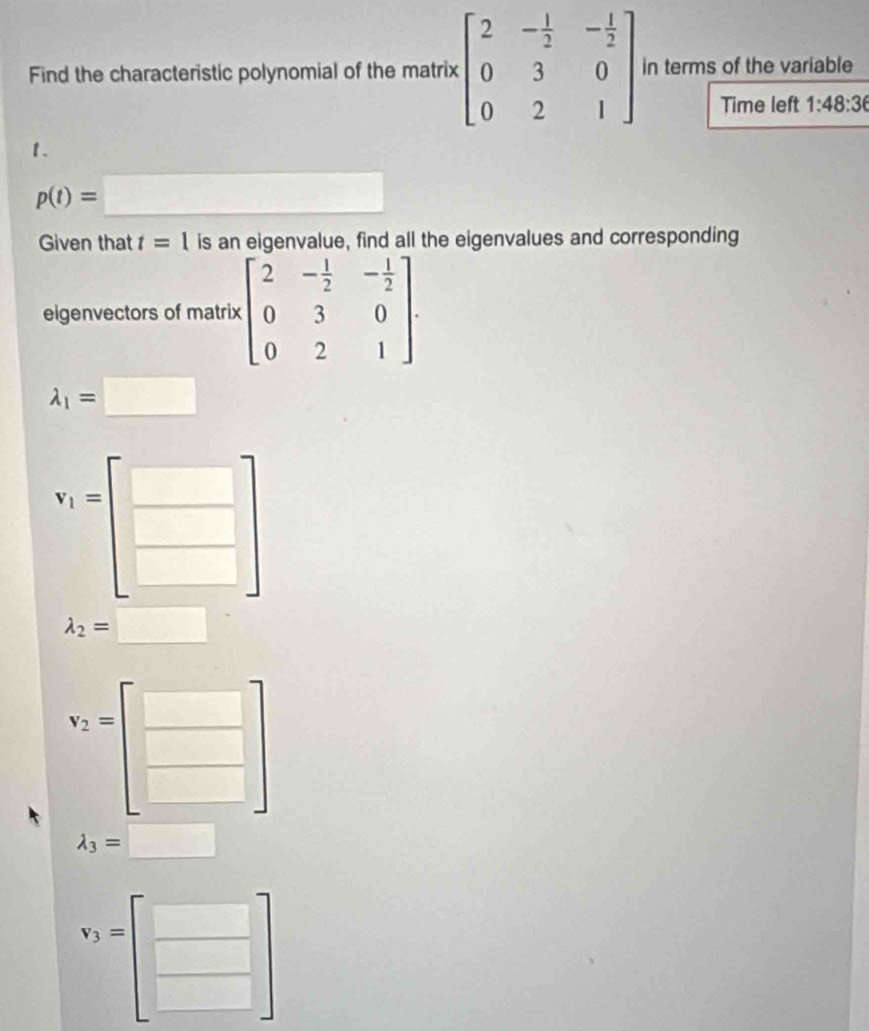 Find the characteristic polynomial of the matrix beginbmatrix 2&- 1/2 &- 1/2  0&3&0 0&2&1endbmatrix in terms of the variable
Time left 1:48:36
1.
p(t)=□
Given that t=1 is an eigenvalue, find all the eigenvalues and corresponding
eigenvectors of matrix beginbmatrix 2&- 1/2 &- 1/2  0&3&0 0&2&1endbmatrix.
lambda _1=□
i_1=□
□
□   □ /□  
lambda _2=□
v_2=
□ 
□
lambda _3= =□
v_3= | □
□
frac 1/2