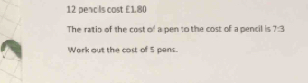 pencils cost £1.80
The ratio of the cost of a pen to the cost of a pencil is 7:3
Work out the cost of 5 pens.