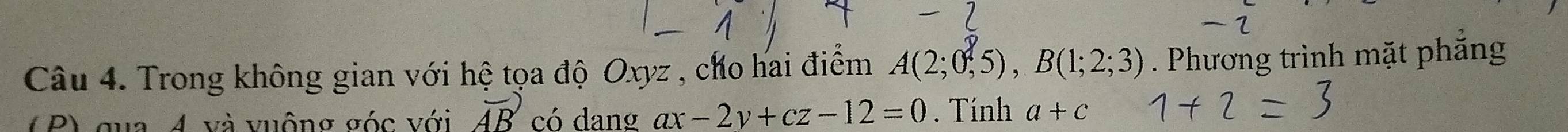 Trong không gian với hệ tọa độ Oxyz , cho hai điểm A(2;0,5), B(1;2;3). Phương trình mặt phắng 
( P) qua 4 và vuộng σóc với vector AB có dang ax-2y+cz-12=0. Tính a+c