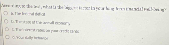 According to the text, what is the biggest factor in your long-term financial well-being?
a. The federal deficit
b. The state of the overall economy
c. The interest rates on your credit cards
d. Your daily behavior