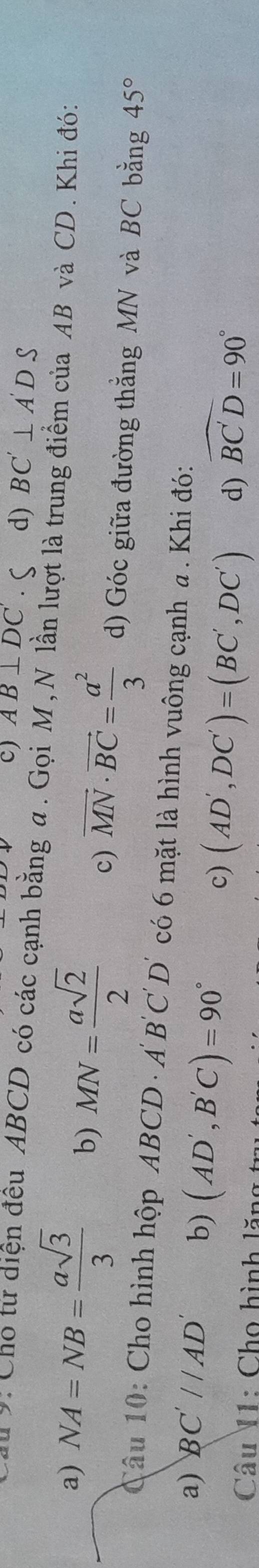 c) AB⊥ DC' d) BC'⊥ A'DS
*: Cho từ diện đều ABCD có các cạnh bằng a. Gọi M, N lần lượt là trung điểm của AB và CD. Khi đó:
a) NA=NB= asqrt(3)/3  b) MN= asqrt(2)/2  c) vector MN· vector BC= a^2/3  d) Góc giữa đường thằng MN và BC bằng 45°
Câu 10: Cho hình hộp ABC CD · A B C D' có 6 mặt là hình vuông cạnh a. Khi đó:
a) BC'//AD' b) (AD',B'C)=90° d) widehat BC'D=90°
c) (AD',DC')=(BC',DC')
Câu I1: Cho hình lăn