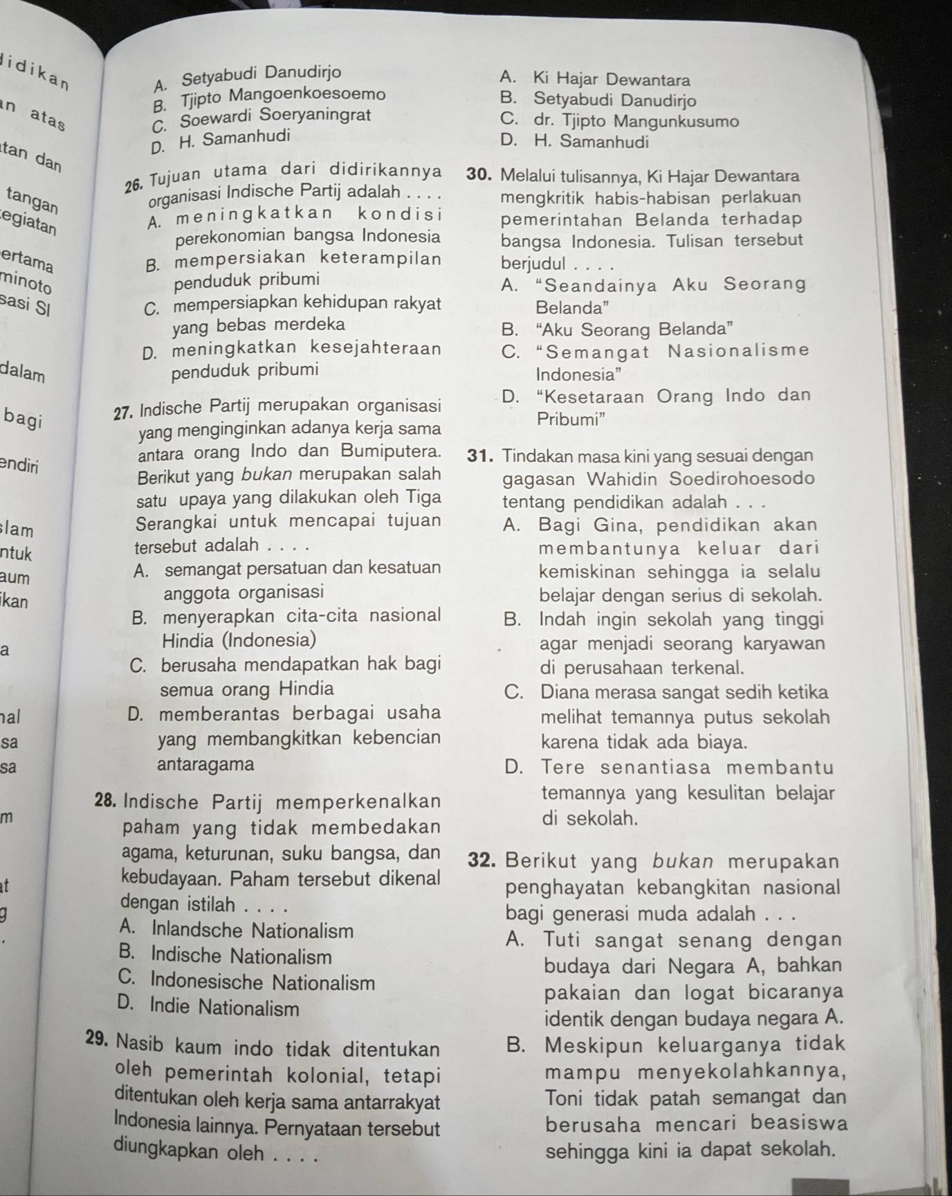 lidikan
A. Setyabudi Danudirjo A. Ki Hajar Dewantara
B. Tjipto Mangoenkoesoemo B. Setyabudi Danudirjo
indatas
C. Soewardi Soeryaningrat C. dr. Tjipto Mangunkusumo
D. H. Samanhudi
D. H. Samanhudi
tan dan
26. Tujuan utama dari didirikannya 30. Melalui tulisannya, Ki Hajar Dewantara
tangan
organisasi Indische Partij adalah . . . . mengkritik habis-habisan perlakuan
egiatan
A. m en i n ɡ k a t k a n k o n di si pemerintahan Belanda terhadap
perekonomian bangsa Indonesia bangsa Indonesia. Tulisan tersebut
ertama B. mempersiakan keterampilan berjudul . . . .
minoto penduduk pribumi A. “Seandainya Aku Seorang
sasi SI C. mempersiapkan kehidupan rakyat Belanda”
yang bebas merdeka B. “Aku Seorang Belanda”
D. meningkatkan kesejahteraan C. “Semangat Nasionalisme
dalam penduduk pribumi Indonesia”
27. Indische Partij merupakan organisasi D. “Kesetaraan Orang Indo dan
bagi Pribumi”
yang menginginkan adanya kerja sama
endiri
antara orang Indo dan Bumiputera. 31. Tindakan masa kini yang sesuai dengan
Berikut yang bukan merupakan salah gagasan Wahidin Soedirohoesodo
satu upaya yang dilakukan oleh Tiga tentang pendidikan adalah . . .
lam
Serangkai untuk mencapai tujuan A. Bagi Gina, pendidikan akan
ntuk
tersebut adalah . . . membantunya keluar dari
aum A. semangat persatuan dan kesatuan kemiskinan sehingga ia selalu
anggota organisasi
ikan belajar dengan serius di sekolah.
B. menyerapkan cita-cita nasional B. Indah ingin sekolah yang tinggi
a
Hindia (Indonesia) agar menjadi seorang karyawan
C. berusaha mendapatkan hak bagi di perusahaan terkenal.
semua orang Hindia C. Diana merasa sangat sedih ketika
nal D. memberantas berbagai usaha melihat temannya putus sekolah 
sa yang membangkitkan kebencian karena tidak ada biaya.
sa antaragama D. Tere senantiasa membantu
28. Indische Partij memperkenalkan
temannya yang kesulitan belajar
m di sekolah.
paham yang tidak membedakan 
agama, keturunan, suku bangsa, dan 32. Berikut yang bukan merupakan
at
kebudayaan. Paham tersebut dikenal penghayatan kebangkitan nasional
dengan istilah . . . .
bagi generasi muda adalah . . .
A. Inlandsche Nationalism
A. Tuti sangat senang dengan
B. Indische Nationalism
budaya dari Negara A, bahkan
C. Indonesische Nationalism
pakaian dan logat bicaranya
D. Indie Nationalism
identik dengan budaya negara A.
29. Nasib kaum indo tidak ditentukan B. Meskipun keluarganya tidak
oleh pemerintah kolonial, tetapi mampu menyekolahkannya,
ditentukan oleh kerja sama antarrakyat Toni tidak patah semangat dan
Indonesia lainnya. Pernyataan tersebut berusaha mencari beasiswa
diungkapkan oleh . . . .
sehingga kini ia dapat sekolah.