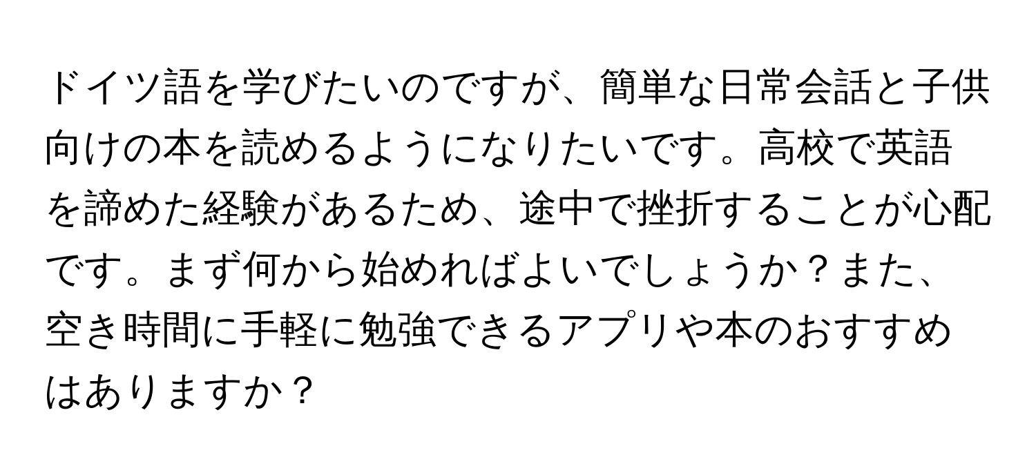 ドイツ語を学びたいのですが、簡単な日常会話と子供向けの本を読めるようになりたいです。高校で英語を諦めた経験があるため、途中で挫折することが心配です。まず何から始めればよいでしょうか？また、空き時間に手軽に勉強できるアプリや本のおすすめはありますか？