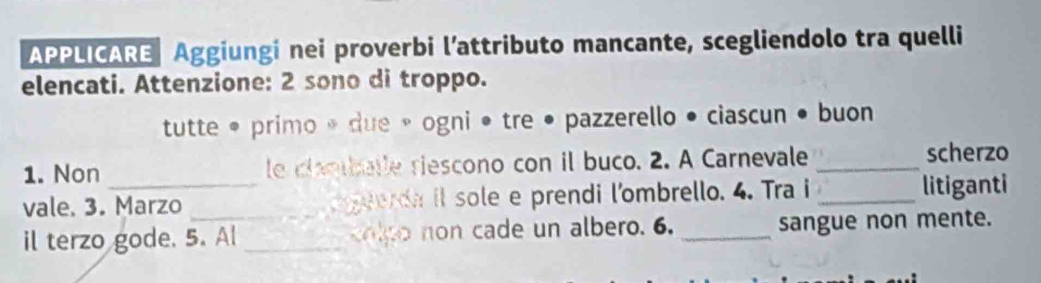 APPLICARE Aggiungi nei proverbi l’attributo mancante, scegliendolo tra quelli 
elencati. Attenzione: 2 sono di troppo. 
tutte • primo * due » ogni • tre • pazzerello • ciascun • buon 
1. Non le claotballe riescono con il buco. 2. A Carnevale _scherzo 
vale. 3. Marzo _ eerda il sole e prendi l'ombrello. 4. Tra i _litiganti 
il terzo gode. 5. Al_ olp o o n cade un albero. 6. _sangue non mente.