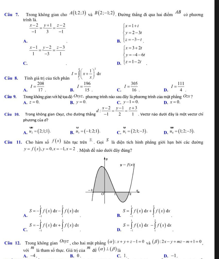 Trong không gian cho A(1;2;3) và B(2;-1;2). Đường thẳng đi qua hai điểm AB có phương
trình là,
 (x-2)/-1 = (y+1)/3 = (z-2)/-1 
A.
B. beginarrayl x=1+t y=2-3t z=-3-tendarray.
 (x-1)/1 = (y-2)/-3 = (z-3)/1 
C.
D. beginarrayl x=3+2t y=-4-6t z=1-2tendarray.
Câu 8. Tính giá trị của tích phân I=∈tlimits _1^(4(x+frac 1)x)^2dx
A. I= 208/17 . I= 196/15 . C. I= 305/16 . D. I= 111/4 .
B.
Câu 9. Trong không gian với hhat o tọa độ Oxyz, phương trình nào sau đây là phương trình của mặt phẳng Ozx ?
A. z=0. B. y=0. C. y-1=0. D. x=0.
Câu 10. Trong không gian Oxyz, cho đường thẳng d :  (x-2)/-1 = (y-1)/2 = (z+3)/1 . Vectơ nào dưới đây là một vectơ chỉ
phương của d?
A. u_2=(2;1;1). B. u_3=(-1;2;1). C. u_1=(2;1;-3). D. u_4=(1;2;-3).
Câu 11. Cho hàm số f(x) liên tục trên^R.Goi^S là diện tích hình phẳng giới hạn bởi các đường
y=f(x),y=0,x=-1,x=2. Mệnh đề nào dưới đây đúng?
A. S=-∈tlimits _(-1)^1f(x)dx-∈tlimits _1^(2f(x)dx S=∈tlimits _(-1)^1f(x)dx+∈tlimits _1^2f(x)dx
B.
C. S=-∈tlimits _0^1f(x)dx+∈tlimits _1^2f(x)dx
D. S=∈tlimits _(-1)^1f(x)dx-∈tlimits _1^2f(x)dx
Câu 12. Trong không gian Oxyz , cho hai mặt phẳng (alpha ):x+y+z-1=0 và (beta ):2x-y+mz-m+1=0
với ''' là tham số thực. Giá trị của ''' đ dot c)(alpha )⊥ (beta ) là
A. -4. B. 0 . C. 1. D. -1.